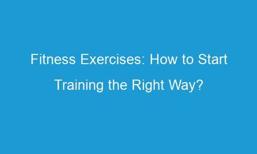 fitness exercises how to start training the right way 101777 1 - Fitness Exercises: How to Start Training the Right Way?